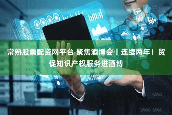 常熟股票配资网平台 聚焦酒博会丨连续两年！贸促知识产权服务进酒博