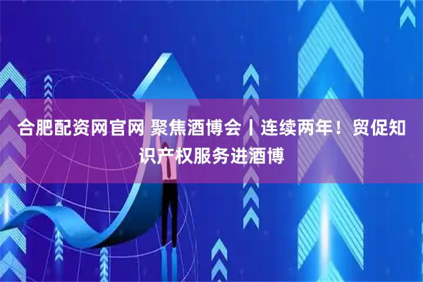 合肥配资网官网 聚焦酒博会丨连续两年！贸促知识产权服务进酒博