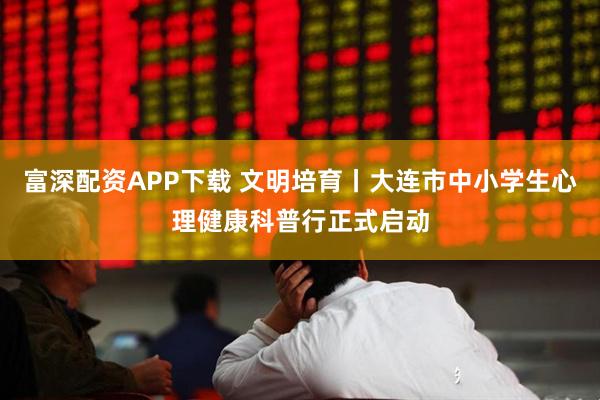 富深配资APP下载 文明培育丨大连市中小学生心理健康科普行正式启动