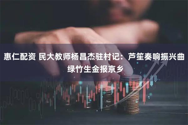 惠仁配资 民大教师杨昌杰驻村记：芦笙奏响振兴曲 绿竹生金报京乡