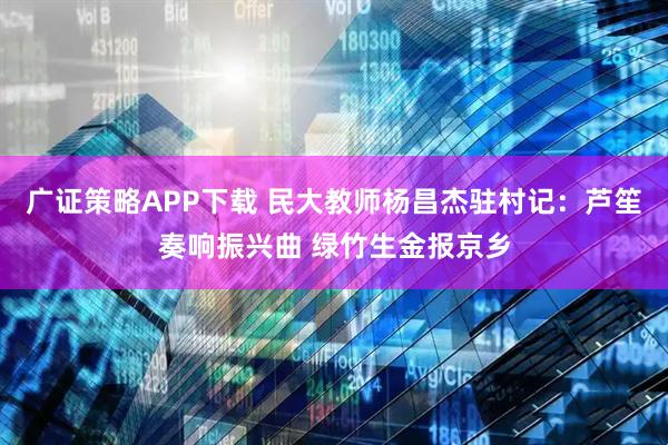 广证策略APP下载 民大教师杨昌杰驻村记：芦笙奏响振兴曲 绿竹生金报京乡