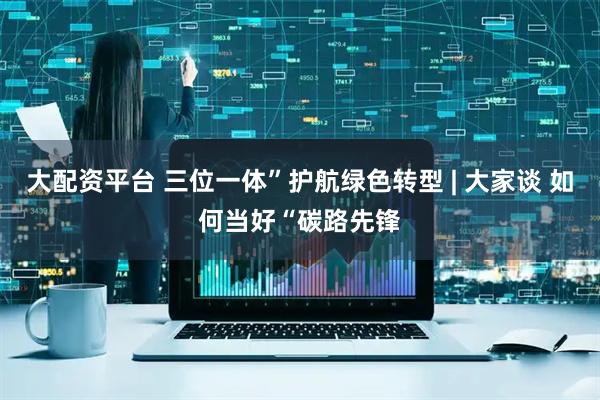 大配资平台 三位一体”护航绿色转型 | 大家谈 如何当好“碳路先锋
