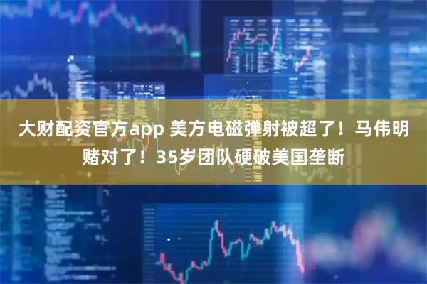 大财配资官方app 美方电磁弹射被超了！马伟明赌对了！35岁团队硬破美国垄断
