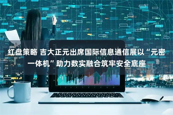 红盘策略 吉大正元出席国际信息通信展以“元密一体机”助力数实融合筑牢安全底座