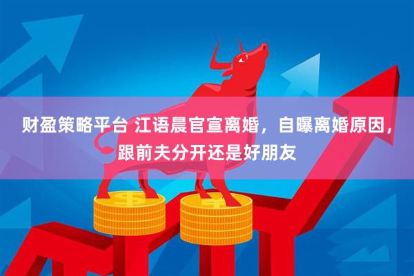 财盈策略平台 江语晨官宣离婚，自曝离婚原因，跟前夫分开还是好朋友