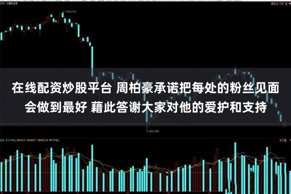在线配资炒股平台 周柏豪承诺把每处的粉丝见面会做到最好 藉此答谢大家对他的爱护和支持
