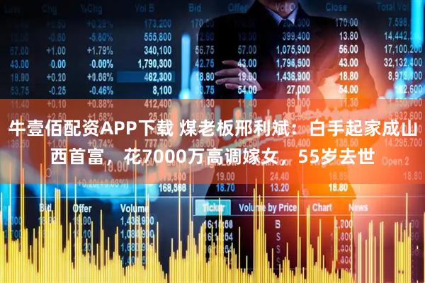 牛壹佰配资APP下载 煤老板邢利斌：白手起家成山西首富，花7000万高调嫁女，55岁去世