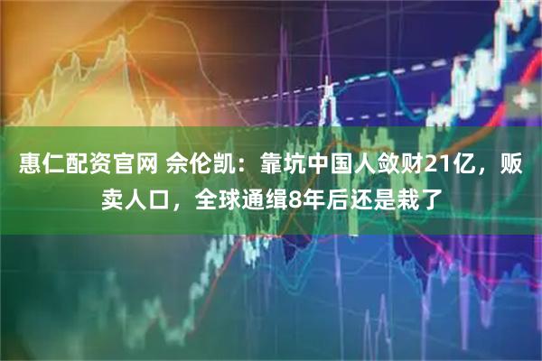 惠仁配资官网 佘伦凯：靠坑中国人敛财21亿，贩卖人口，全球通缉8年后还是栽了