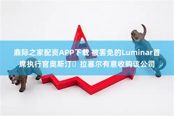 鼎际之家配资APP下载 被罢免的Luminar首席执行官奥斯汀・拉塞尔有意收购该公司