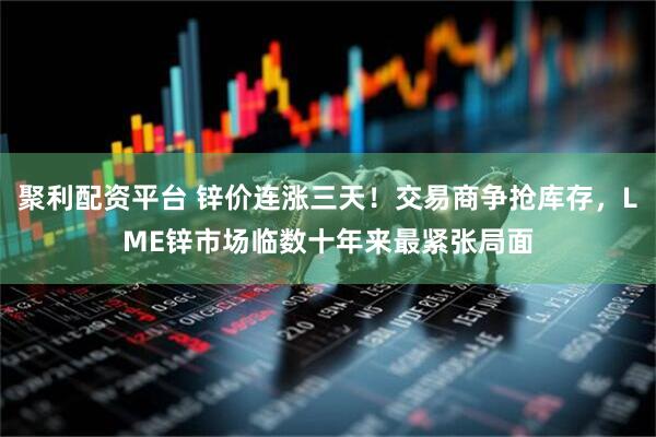 聚利配资平台 锌价连涨三天！交易商争抢库存，LME锌市场临数十年来最紧张局面