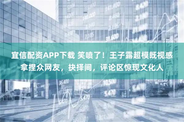 宜信配资APP下载 笑喷了！王子露超模既视感拿捏众网友，抉择间，评论区惊现文化人