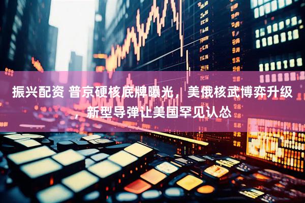 振兴配资 普京硬核底牌曝光，美俄核武博弈升级，新型导弹让美国罕见认怂