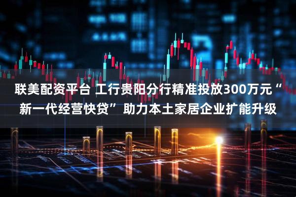 联美配资平台 工行贵阳分行精准投放300万元“新一代经营快贷” 助力本土家居企业扩能升级