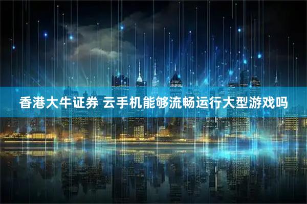 香港大牛证券 云手机能够流畅运行大型游戏吗