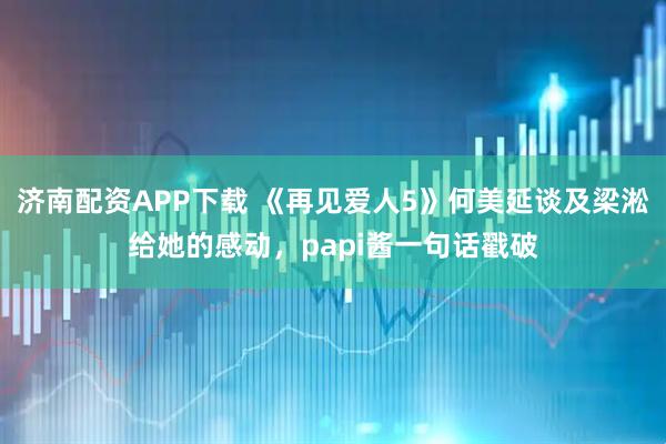 济南配资APP下载 《再见爱人5》何美延谈及梁淞给她的感动，papi酱一句话戳破