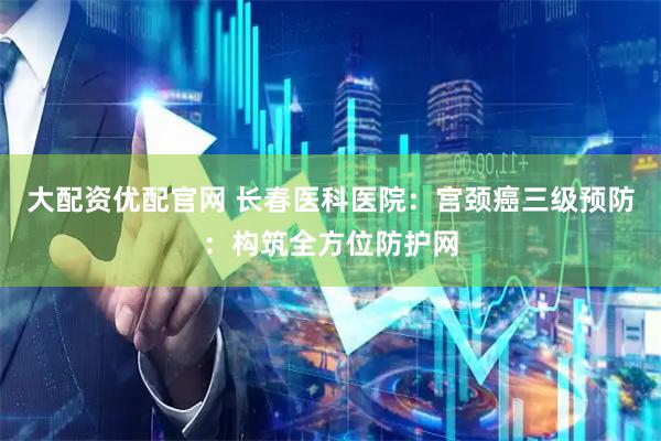 大配资优配官网 长春医科医院：宫颈癌三级预防：构筑全方位防护网