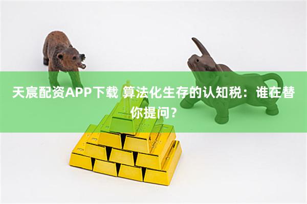天宸配资APP下载 算法化生存的认知税：谁在替你提问？
