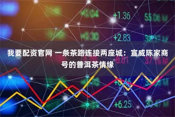 我要配资官网 一条茶路连接两座城：宣威陈家商号的普洱茶情缘