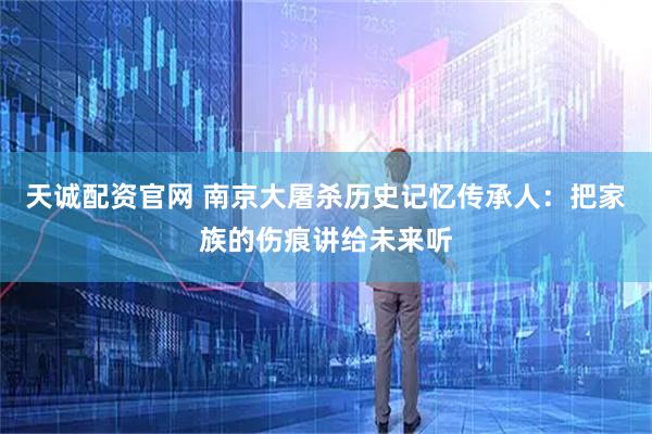 天诚配资官网 南京大屠杀历史记忆传承人：把家族的伤痕讲给未来听