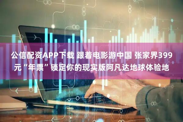 公信配资APP下载 跟着电影游中国 张家界399元“年票”锁定你的现实版阿凡达地球体验地