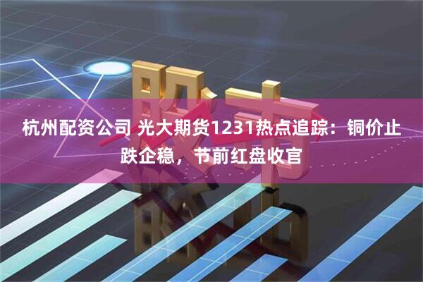 杭州配资公司 光大期货1231热点追踪：铜价止跌企稳，节前红盘收官