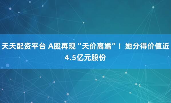 天天配资平台 A股再现“天价离婚”！她分得价值近4.5亿元股份