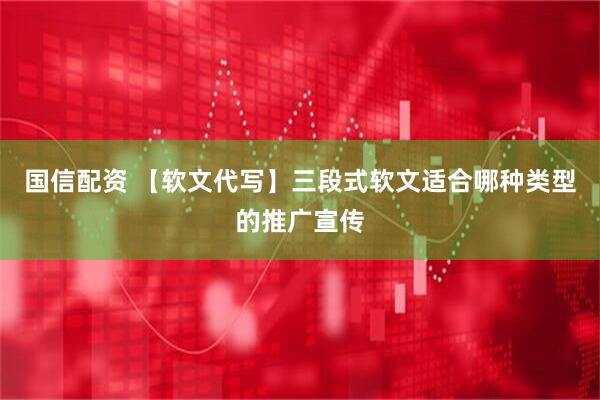 国信配资 【软文代写】三段式软文适合哪种类型的推广宣传