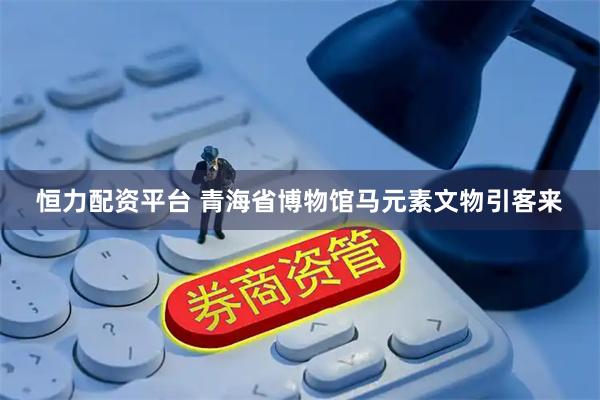 恒力配资平台 青海省博物馆马元素文物引客来