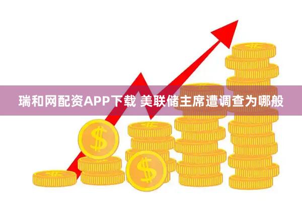瑞和网配资APP下载 美联储主席遭调查为哪般