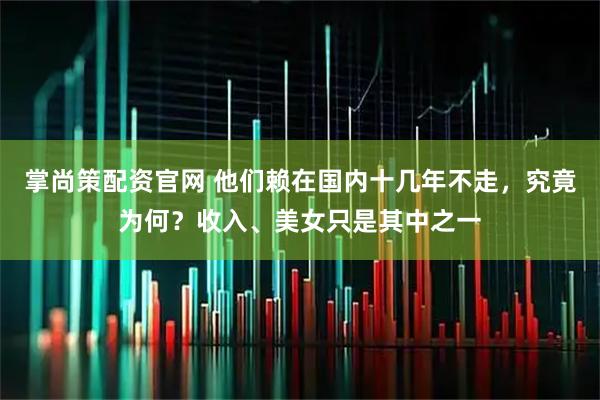 掌尚策配资官网 他们赖在国内十几年不走，究竟为何？收入、美女只是其中之一