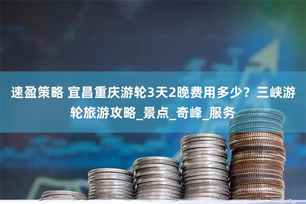 速盈策略 宜昌重庆游轮3天2晚费用多少？三峡游轮旅游攻略_景点_奇峰_服务