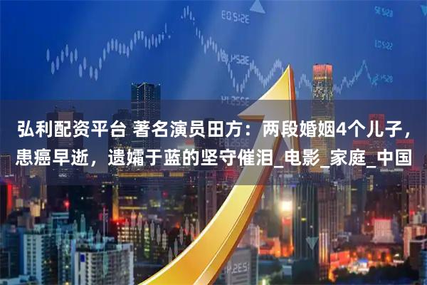 弘利配资平台 著名演员田方：两段婚姻4个儿子，患癌早逝，遗孀于蓝的坚守催泪_电影_家庭_中国