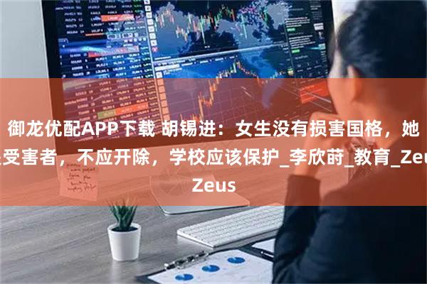 御龙优配APP下载 胡锡进：女生没有损害国格，她是受害者，不应开除，学校应该保护_李欣莳_教育_Zeus