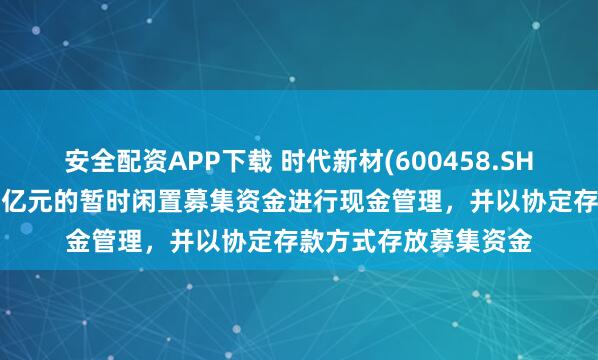 安全配资APP下载 时代新材(600458.SH)：使用最高不超过8亿元的暂时闲置募集资金进行现金管理，并以协定存款方式存放募集资金