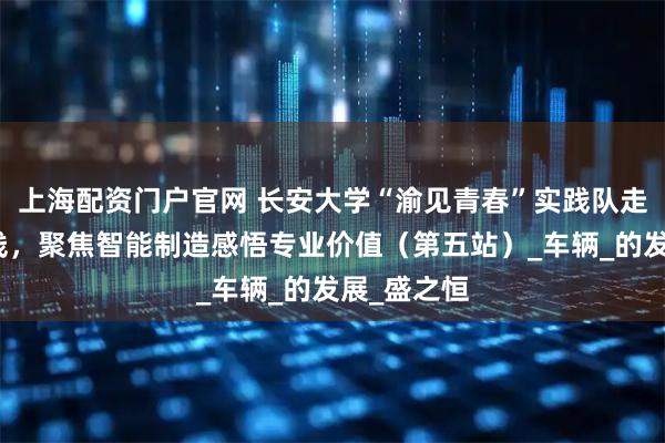 上海配资门户官网 长安大学“渝见青春”实践队走进车企一线，聚焦智能制造感悟专业价值（第五站）_车辆_的发展_盛之恒