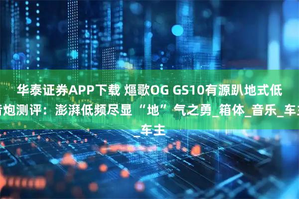华泰证券APP下载 熰歌OG GS10有源趴地式低音炮测评：澎湃低频尽显 “地” 气之勇_箱体_音乐_车主