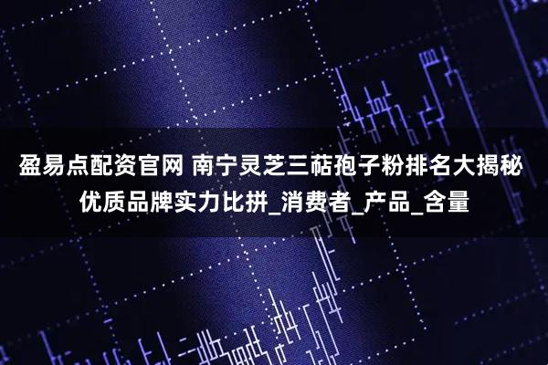 盈易点配资官网 南宁灵芝三萜孢子粉排名大揭秘 优质品牌实力比拼_消费者_产品_含量