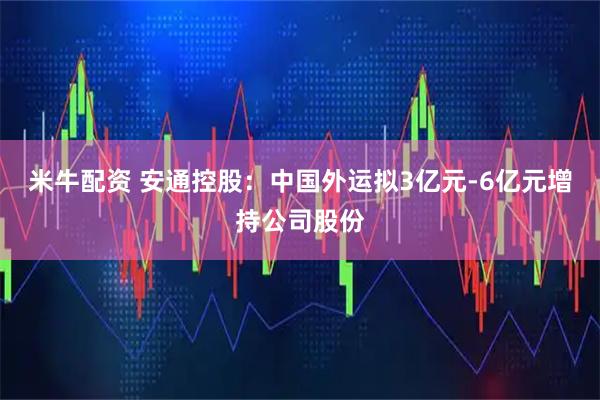 米牛配资 安通控股：中国外运拟3亿元-6亿元增持公司股份