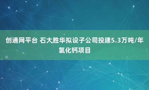 创通网平台 石大胜华拟设子公司投建5.3万吨/年氯化钙项目