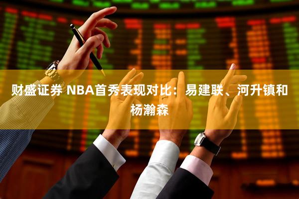 财盛证券 NBA首秀表现对比：易建联、河升镇和杨瀚森