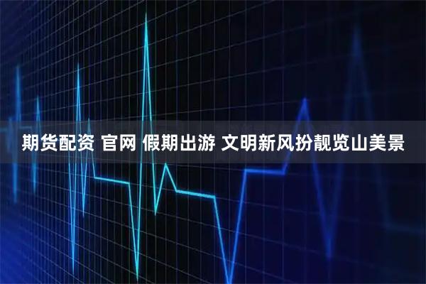 期货配资 官网 假期出游 文明新风扮靓览山美景
