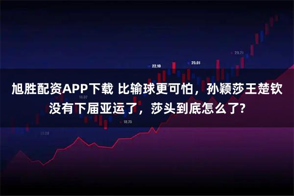 旭胜配资APP下载 比输球更可怕，孙颖莎王楚钦没有下届亚运了，莎头到底怎么了?
